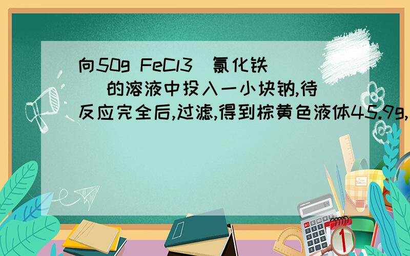 向50g FeCl3（氯化铁） 的溶液中投入一小块钠,待反应完全后,过滤,得到棕黄色液体45.9g,则 投入钠 的 质量为（）A 4.6g B 4.1g C 6.9g D 9.2g3 楼 为什么 要 一个 X