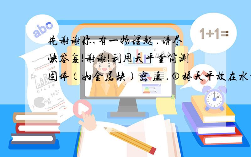 先谢谢你,有一物理题 .请尽快答复!谢谢!利用天平量筒测固体（如金属块）密 度 .①将天平放在水平桌面上,调节天平平 衡； ②测出金属块的质量m； ③向量筒中注入适量的清水,读出水的体