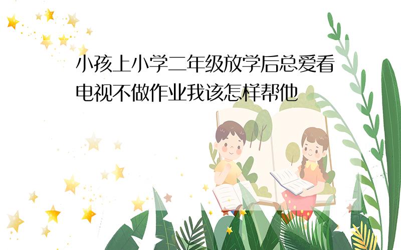 小孩上小学二年级放学后总爱看电视不做作业我该怎样帮他