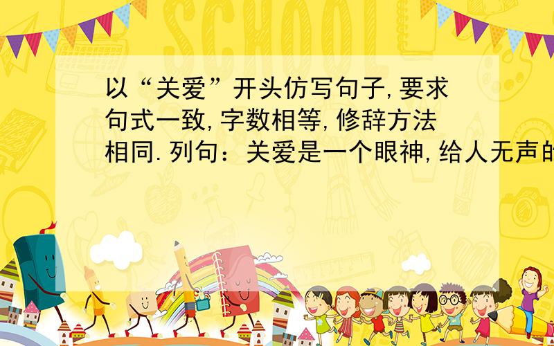 以“关爱”开头仿写句子,要求句式一致,字数相等,修辞方法相同.列句：关爱是一个眼神,给人无声的鼓以“关爱”开头仿写句子,要求句式一致,字数相等,修辞方法相同.列句：关爱是一个眼神,