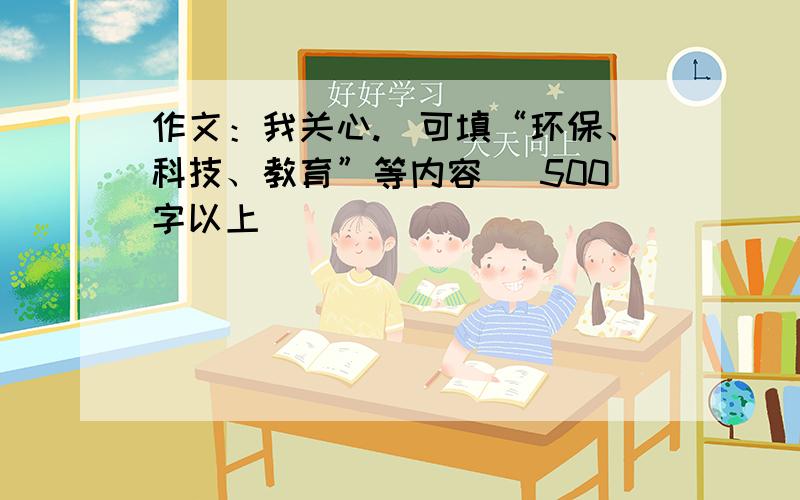 作文：我关心.(可填“环保、科技、教育”等内容) 500字以上