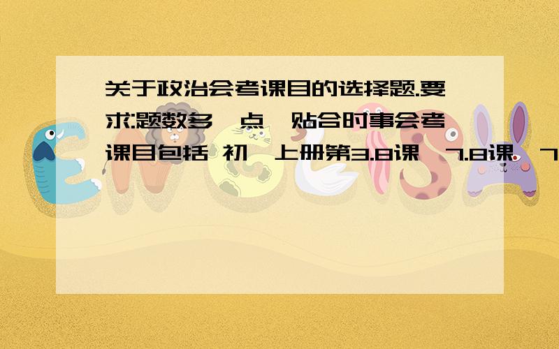 关于政治会考课目的选择题.要求:题数多一点,贴合时事会考课目包括 初一上册第3.8课,7.8课,7.10课初二下1.2.6.8课