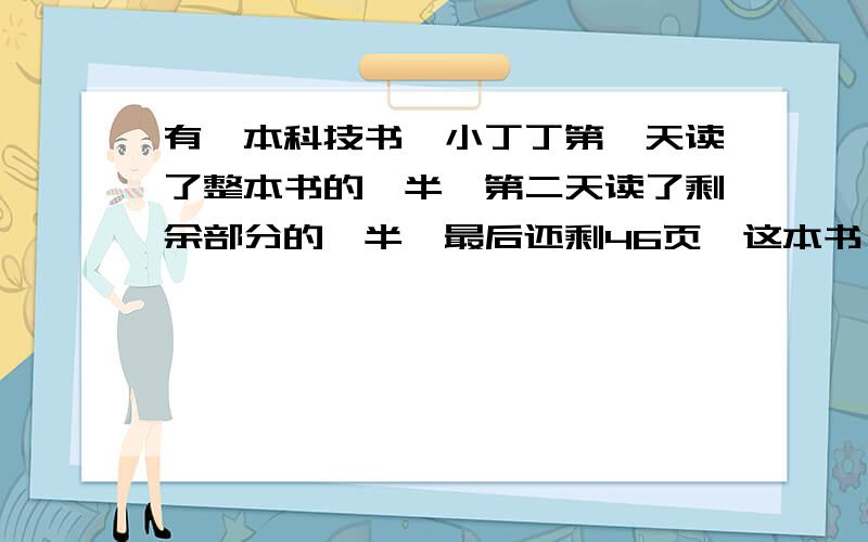 有一本科技书,小丁丁第一天读了整本书的一半,第二天读了剩余部分的一半,最后还剩46页,这本书一共有多少页（可以的话画出树状算图谢谢了）