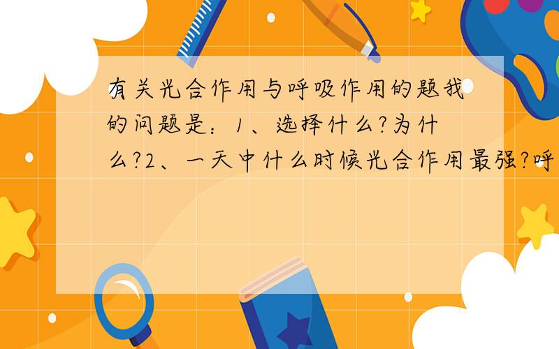 有关光合作用与呼吸作用的题我的问题是：1、选择什么?为什么?2、一天中什么时候光合作用最强?呼吸作用呢?3、选项A中的错在哪里?4、一天中什么时候去森林公园呼吸氧气最合适?（具体时