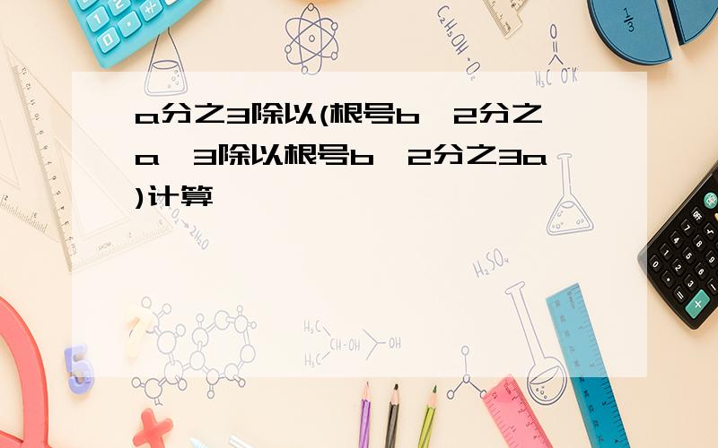 a分之3除以(根号b^2分之a^3除以根号b^2分之3a)计算