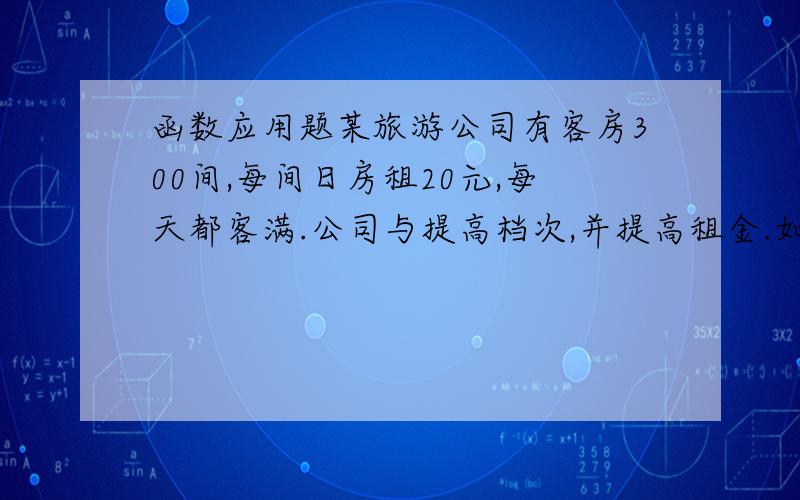 函数应用题某旅游公司有客房300间,每间日房租20元,每天都客满.公司与提高档次,并提高租金.如果每间客房每日增加2元,客房出租数就会减少10间.若不考虑其他因素,旅游将房间租金提高到多少