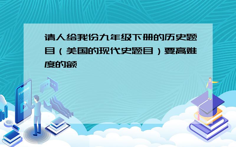 请人给我份九年级下册的历史题目（美国的现代史题目）要高难度的额