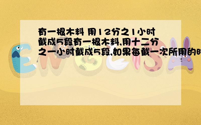 有一根木料 用12分之1小时截成5段有一根木料,用十二分之一小时截成5段,如果每截一次所用的时间相同,那么要截7段,一共需要( )小时.怎么求?