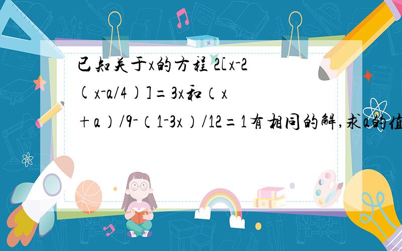 已知关于x的方程 2[x-2(x-a/4)]=3x和（x+a）/9-（1-3x）/12=1有相同的解,求a的值与方程的解