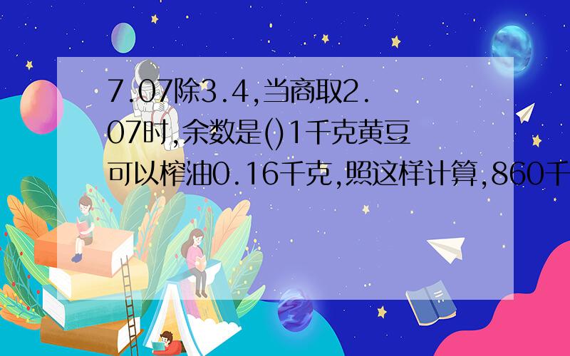 7.07除3.4,当商取2.07时,余数是()1千克黄豆可以榨油0.16千克,照这样计算,860千克黄豆可以榨油多少千克?