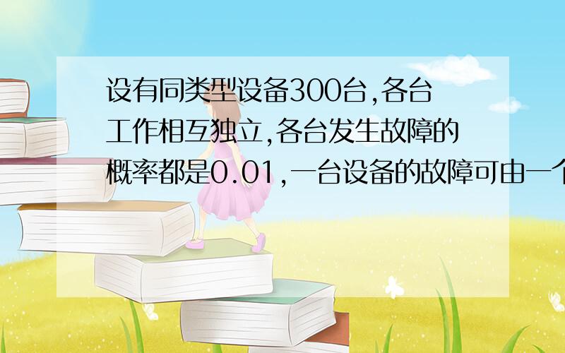 设有同类型设备300台,各台工作相互独立,各台发生故障的概率都是0.01,一台设备的故障可由一个工人及时处理,问至少配备多少工人,才能保证当设备发生故障时,不能及时维修的概率小于0.01?