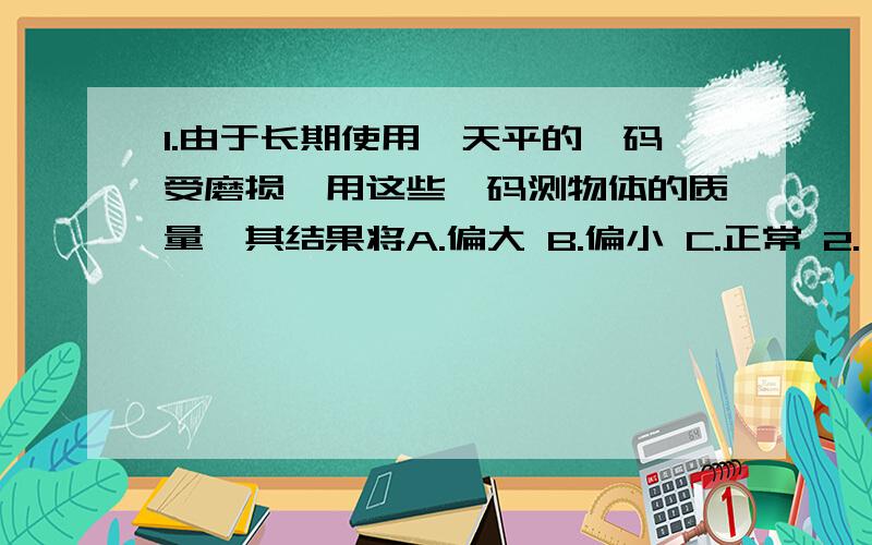 1.由于长期使用,天平的砝码受磨损,用这些砝码测物体的质量,其结果将A.偏大 B.偏小 C.正常 2.一同学用皮尺测量操场跑道的长度,由于拉得太紧,可能回导致测量结果A.偏大 B.偏小 C.正确 3.某同