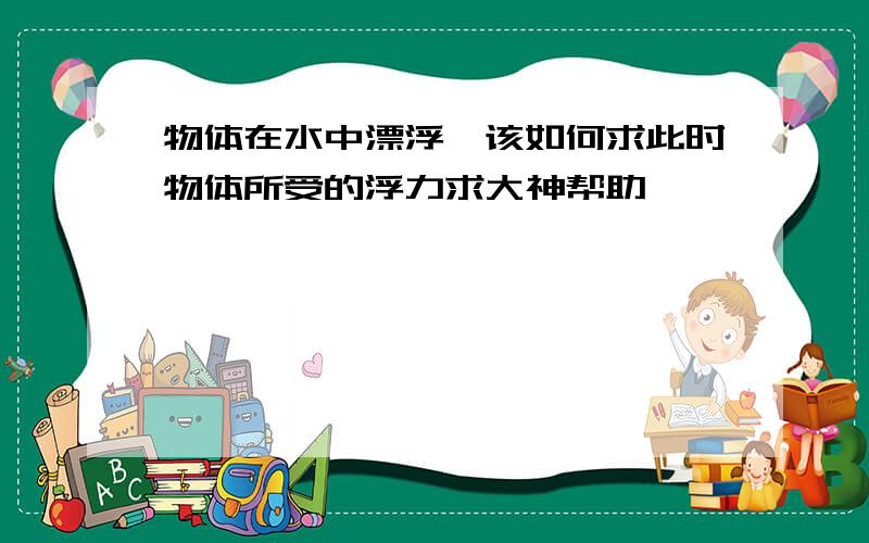 物体在水中漂浮,该如何求此时物体所受的浮力求大神帮助