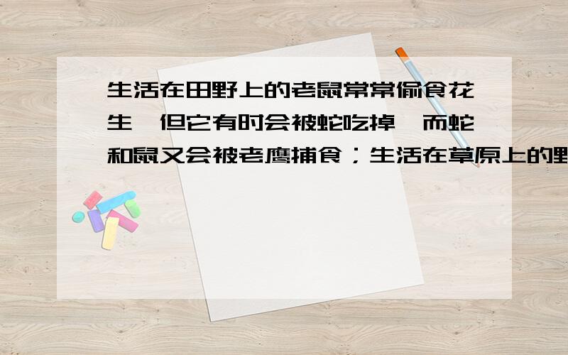 生活在田野上的老鼠常常偷食花生,但它有时会被蛇吃掉,而蛇和鼠又会被老鹰捕食；生活在草原上的野兔以嫩草为食,狐狸有时会捕食野兔,狮子又将狐狸作为自己的美餐.鹰和狮子死掉后,又成