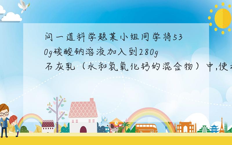 问一道科学题某小组同学将530g碳酸钠溶液加入到280g石灰乳（水和氢氧化钙的混合物）中,使之恰好完全反应,所得溶液中溶质的质量分数为1%,计算加入的碳酸钠溶液中溶质的质量分数.