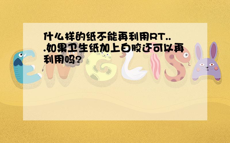 什么样的纸不能再利用RT...如果卫生纸加上白胶还可以再利用吗?