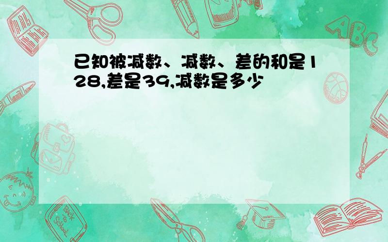 已知被减数、减数、差的和是128,差是39,减数是多少