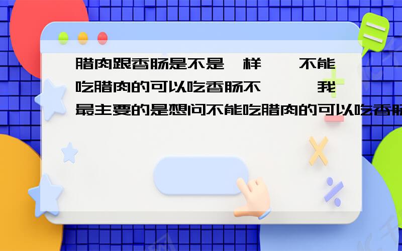 腊肉跟香肠是不是一样``不能吃腊肉的可以吃香肠不```我最主要的是想问不能吃腊肉的可以吃香肠不```