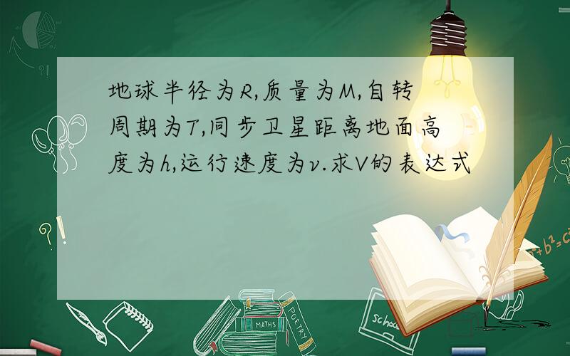 地球半径为R,质量为M,自转周期为T,同步卫星距离地面高度为h,运行速度为v.求V的表达式