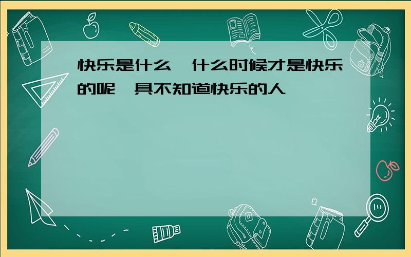 快乐是什么,什么时候才是快乐的呢一具不知道快乐的人