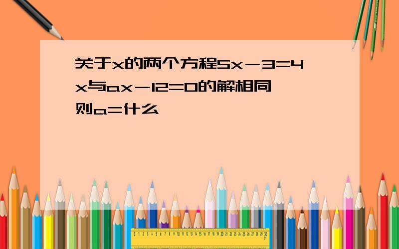 关于x的两个方程5x－3=4x与ax－12=0的解相同,则a=什么