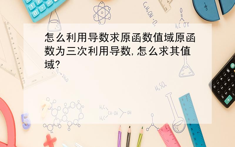 怎么利用导数求原函数值域原函数为三次利用导数,怎么求其值域?