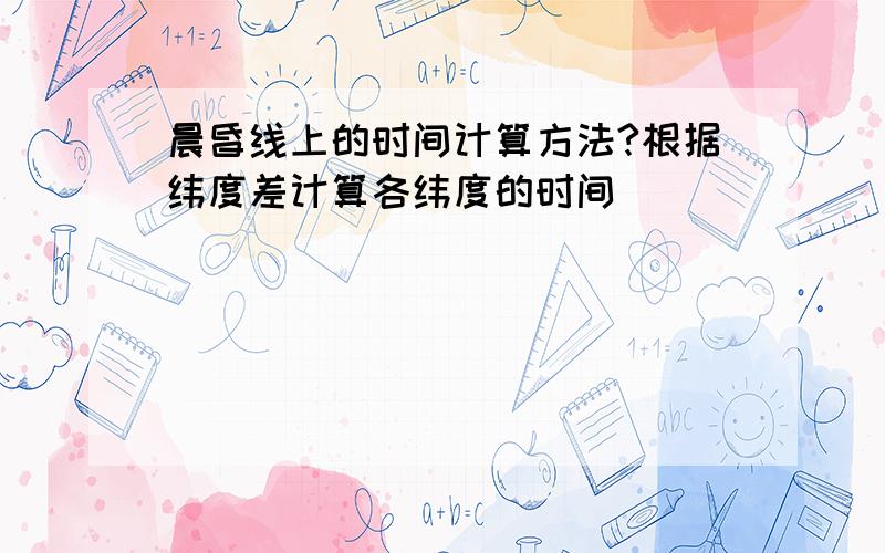 晨昏线上的时间计算方法?根据纬度差计算各纬度的时间