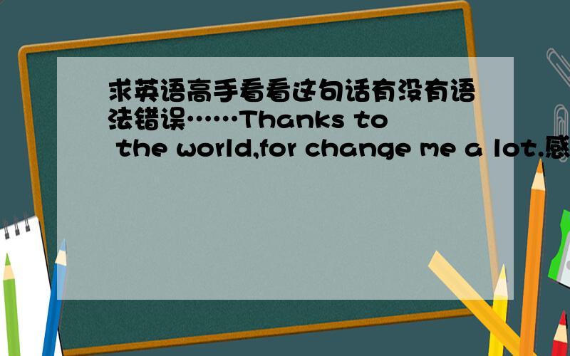 求英语高手看看这句话有没有语法错误……Thanks to the world,for change me a lot.感谢这个世界,改变了我很多.