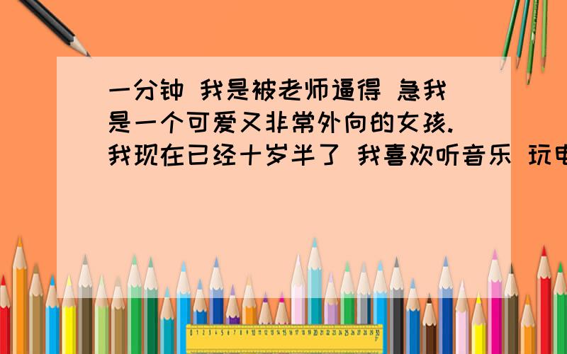 一分钟 我是被老师逼得 急我是一个可爱又非常外向的女孩.我现在已经十岁半了 我喜欢听音乐 玩电脑游戏 但是我最喜欢的爱好是画画.我们家有四口人 爸爸妈妈小弟弟和我 爸爸和妈妈都是