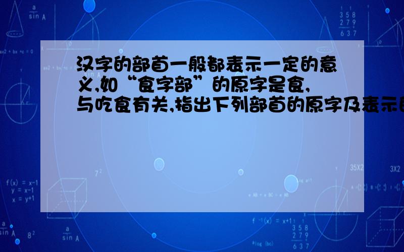 汉字的部首一般都表示一定的意义,如“食字部”的原字是食,与吃食有关,指出下列部首的原字及表示的意义河“三点水”（ ）热“四点底”（ ）慕“小加一点”注：）攻“反文旁”（ ）珍