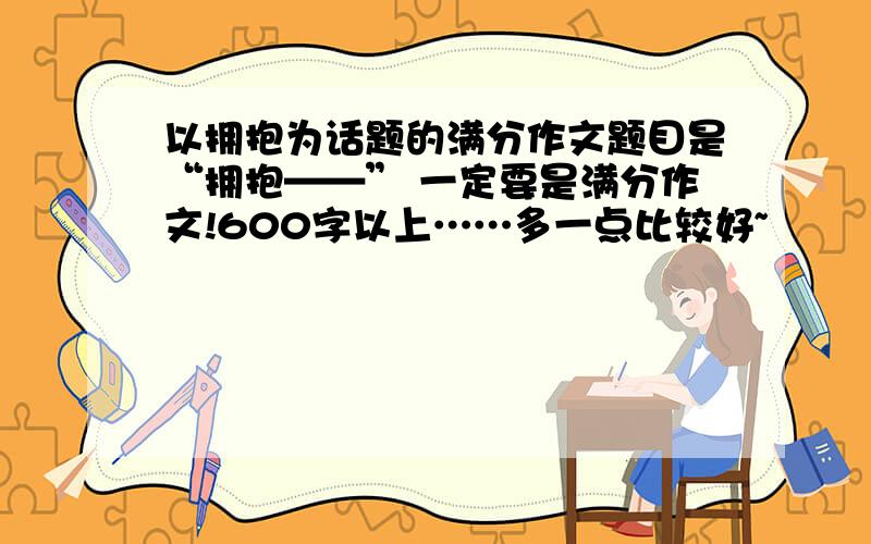 以拥抱为话题的满分作文题目是“拥抱——” 一定要是满分作文!600字以上……多一点比较好~