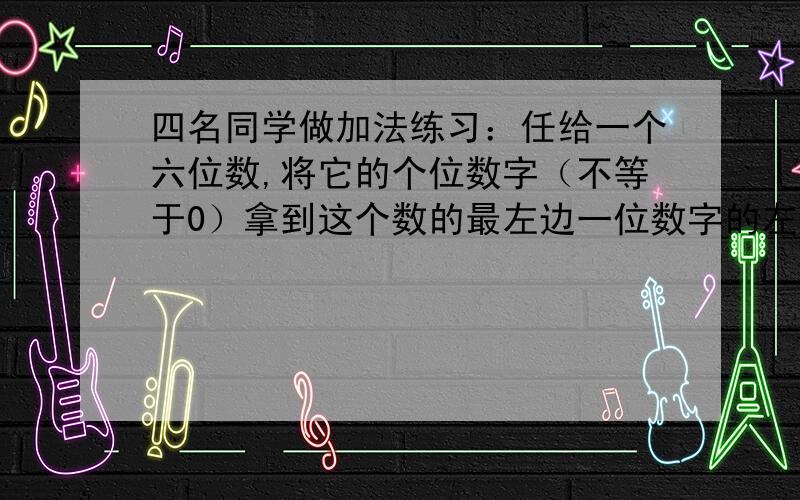 四名同学做加法练习：任给一个六位数,将它的个位数字（不等于0）拿到这个数的最左边一位数字的左边,得到一个新的六位数,然后与原六位数相加,他们的答案分别为172535,568741,620708,845267.其