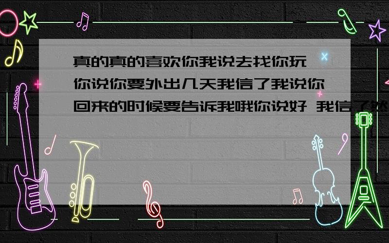 真的真的喜欢你我说去找你玩 你说你要外出几天我信了我说你回来的时候要告诉我哦你说好 我信了然后一直等 每天思念一天 两天 三天 四天可是却没有任何你的消息也没有给我信息可我还