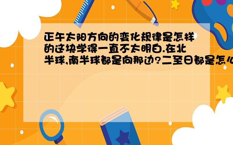 正午太阳方向的变化规律是怎样的这块学得一直不太明白.在北半球,南半球都是向那边?二至日都是怎么变的?