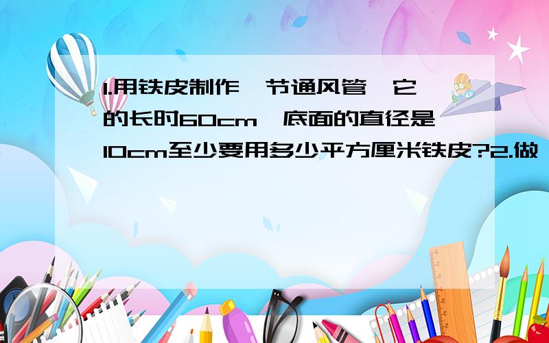 1.用铁皮制作一节通风管,它的长时60cm,底面的直径是10cm至少要用多少平方厘米铁皮?2.做一对无盖的圆柱形水桶高是4cm,底面直径是30cm至少要铁皮多少平方厘米?简算：8/5*13/12+8/5/13          （19/1+