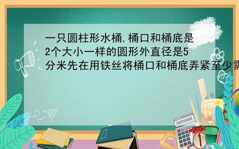 一只圆柱形水桶,桶口和桶底是2个大小一样的圆形外直径是5分米先在用铁丝将桶口和桶底弄紧至少需要铁丝多少算试