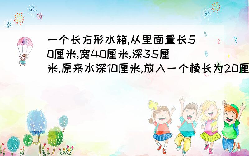 一个长方形水箱,从里面量长50厘米,宽40厘米,深35厘米,原来水深10厘米,放入一个棱长为20厘米的正方形铁块快,急