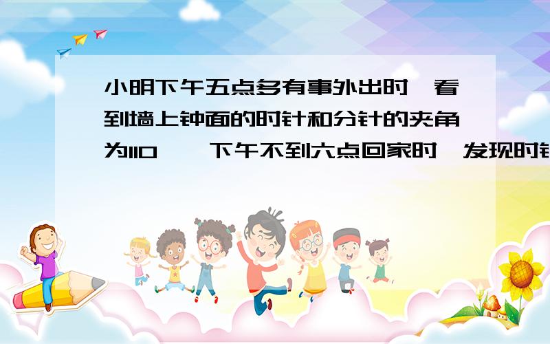 小明下午五点多有事外出时,看到墙上钟面的时针和分针的夹角为110°,下午不到六点回家时,发现时针与分针的夹角又为110°,那么小明外出用了多长时间?运用一元一次方程和几何来解）