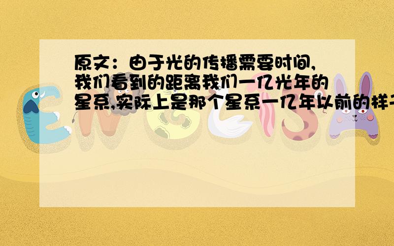 原文：由于光的传播需要时间,我们看到的距离我们一亿光年的星系,实际上是那个星系一亿年以前的样子.所以,我们用望远镜看到的,不仅是空间距离遥远的星系,而且是它们的过去.提问：为什