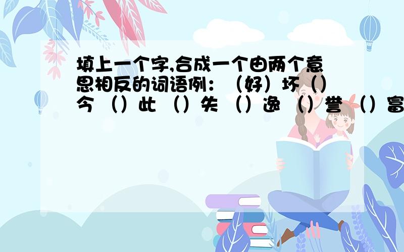 填上一个字,合成一个由两个意思相反的词语例：（好）坏（）今 （）此 （）失 （）逸 （）誉 （）富 （）急 （）散 （）弃（）弊 （）罚 （）背 （）怨 （）亡 （）衰（）福