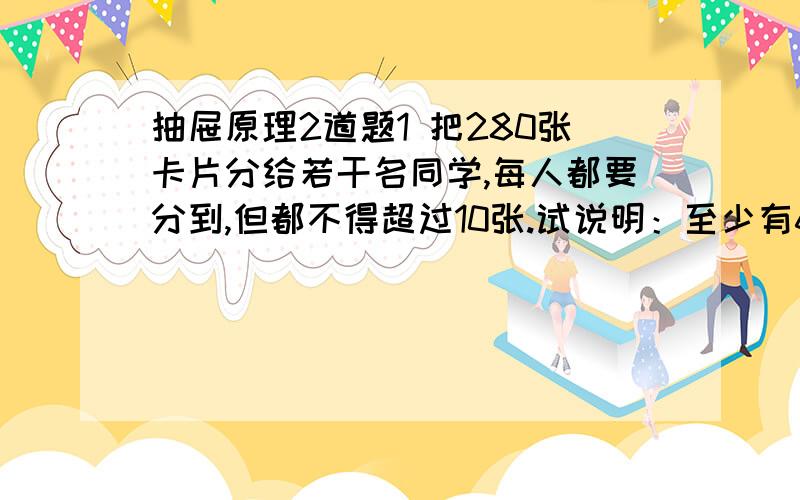 抽屉原理2道题1 把280张卡片分给若干名同学,每人都要分到,但都不得超过10张.试说明：至少有6名同学得到的卡片数同样多.2一些孩子在沙滩上玩耍,他们把石子堆成许多堆,其中有一个孩子发现