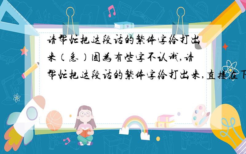 请帮忙把这段话的繁体字给打出来（急）因为有些字不认识,请帮忙把这段话的繁体字给打出来,直接在下面打字就可以了.谢谢.