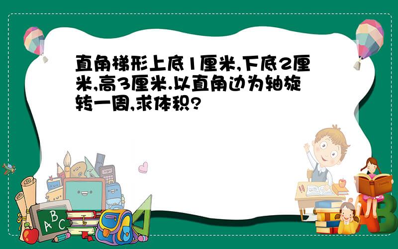 直角梯形上底1厘米,下底2厘米,高3厘米.以直角边为轴旋转一周,求体积?