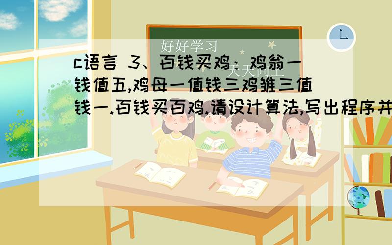 c语言 3、百钱买鸡：鸡翁一钱值五,鸡母一值钱三鸡雏三值钱一.百钱买百鸡.请设计算法,写出程序并输出结