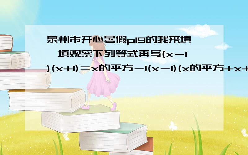 泉州市开心暑假p19的我来填一填观察下列等式再写(x－1)(x+1)＝x的平方－1(x－1)(x的平方+x+1)＝x的三次方－1(x－1)(x的三次方+x的平方+x+1)＝x的四次方－1根据前面各式的规律可得到【x-1][x的n次方