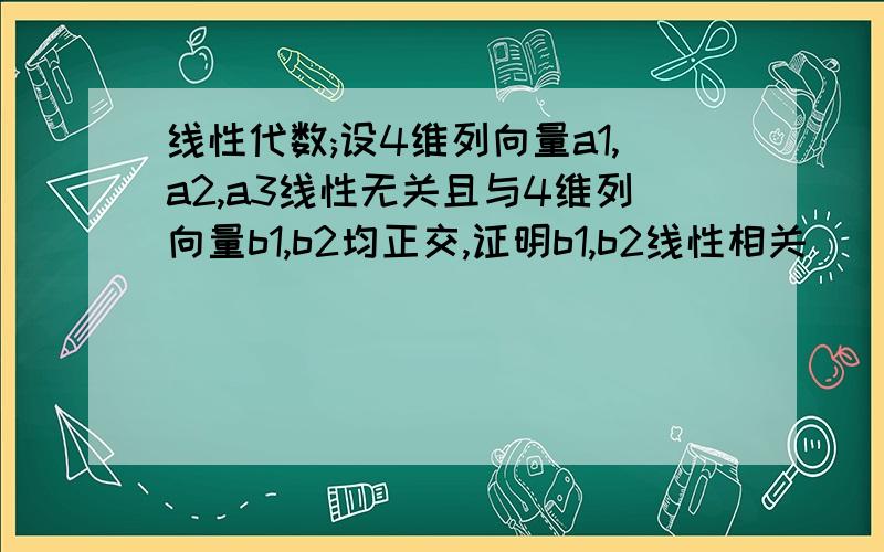 线性代数;设4维列向量a1,a2,a3线性无关且与4维列向量b1,b2均正交,证明b1,b2线性相关