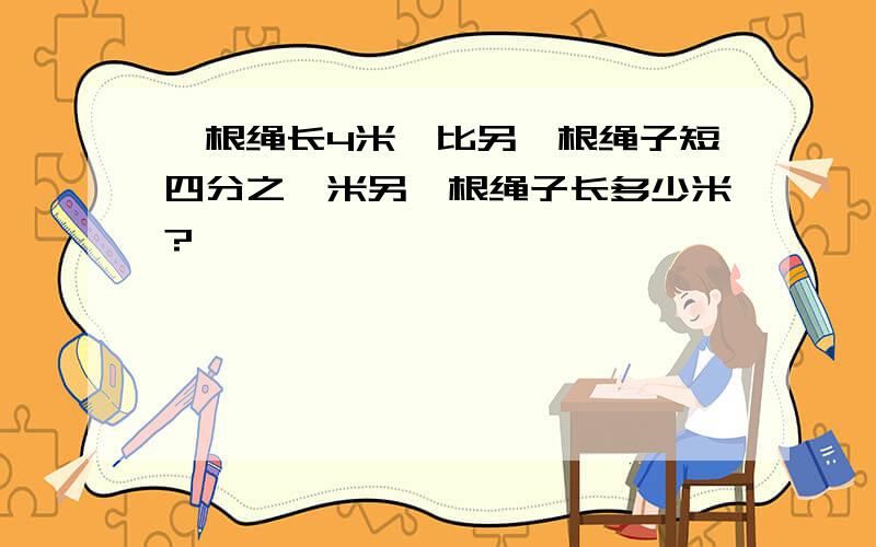 一根绳长4米,比另一根绳子短四分之一米另一根绳子长多少米?