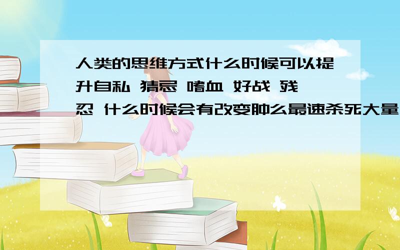 人类的思维方式什么时候可以提升自私 猜忌 嗜血 好战 残忍 什么时候会有改变肿么最速杀死大量人类 同时不动用什么核武器等对地球造成伤害的武器