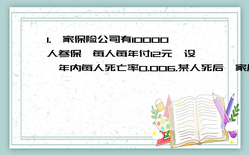 1.一家保险公司有10000人参保,每人每年付12元,设一年内每人死亡率0.006.某人死后,家属可以从保险公司拿1000元.问保险公司亏损的概率和一年利润大于40000元的概率 2随机变量X,Y相互独立,N（0,1