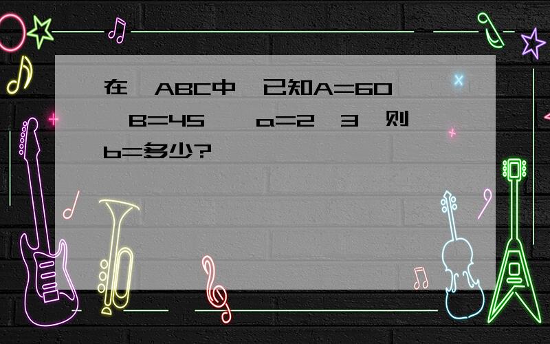 在△ABC中,已知A=60°,B=45°,a=2√3,则b=多少?